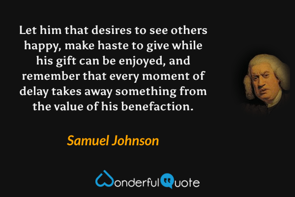 Let him that desires to see others happy, make haste to give while his gift can be enjoyed, and remember that every moment of delay takes away something from the value of his benefaction. - Samuel Johnson quote.