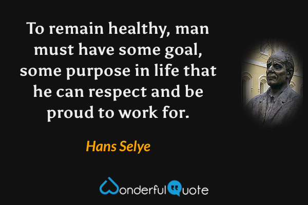 To remain healthy, man must have some goal, some purpose in life that he can respect and be proud to work for. - Hans Selye quote.