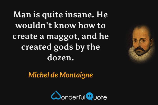 Man is quite insane. He wouldn't know how to create a maggot, and he created gods by the dozen. - Michel de Montaigne quote.