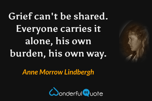 Grief can't be shared.  Everyone carries it alone, his own burden, his own way. - Anne Morrow Lindbergh quote.