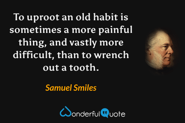 To uproot an old habit is sometimes a more painful thing, and vastly more difficult, than to wrench out a tooth. - Samuel Smiles quote.