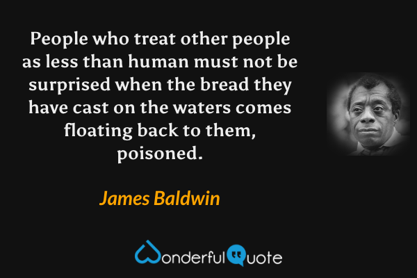 People who treat other people as less than human must not be surprised when the bread they have cast on the waters comes floating back to them, poisoned. - James Baldwin quote.
