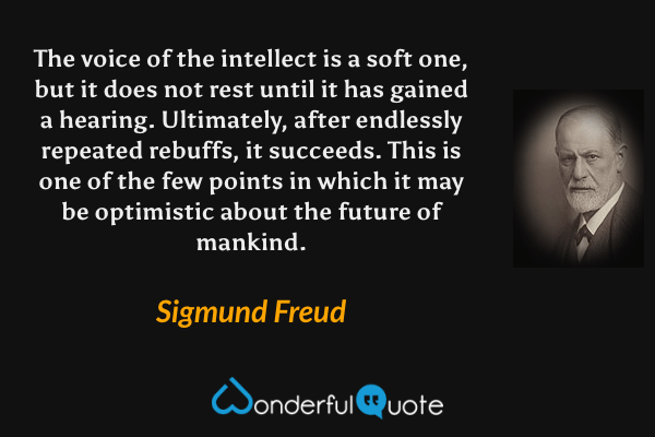 The voice of the intellect is a soft one, but it does not rest until it has gained a hearing. Ultimately, after endlessly repeated rebuffs, it succeeds. This is one of the few points in which it may be optimistic about the future of mankind. - Sigmund Freud quote.