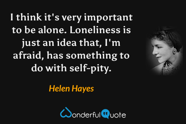 I think it's very important to be alone. Loneliness is just an idea that, I'm afraid, has something to do with self-pity. - Helen Hayes quote.