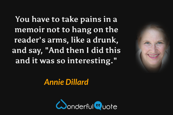 You have to take pains in a memoir not to hang on the reader's arms, like a drunk, and say, "And then I did this and it was so interesting." - Annie Dillard quote.