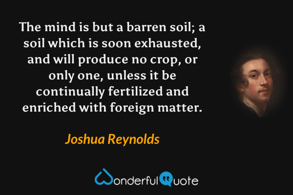 The mind is but a barren soil; a soil which is soon exhausted, and will produce no crop, or only one, unless it be continually fertilized and enriched with foreign matter. - Joshua Reynolds quote.