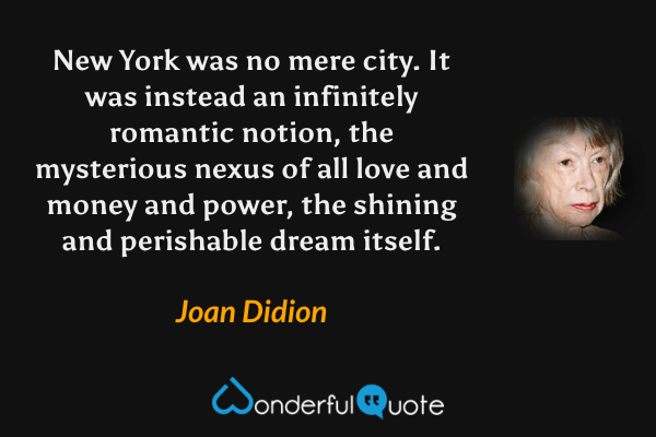 New York was no mere city. It was instead an infinitely romantic notion, the mysterious nexus of all love and money and power, the shining and perishable dream itself. - Joan Didion quote.