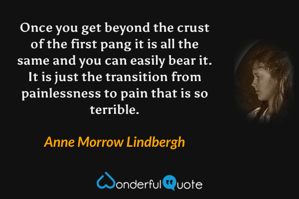 Once you get beyond the crust of the first pang it is all the same and you can easily bear it.  It is just the transition from painlessness to pain that is so terrible. - Anne Morrow Lindbergh quote.