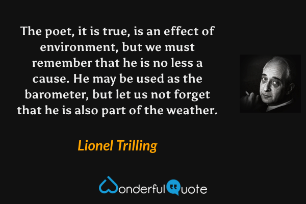 The poet, it is true, is an effect of environment, but we must remember that he is no less a cause.  He may be used as the barometer, but let us not forget that he is also part of the weather. - Lionel Trilling quote.