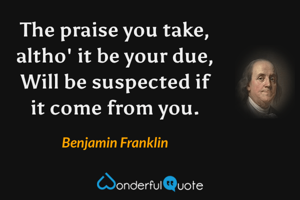 The praise you take, altho' it be your due,
Will be suspected if it come from you. - Benjamin Franklin quote.