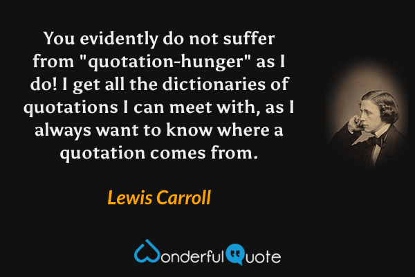 You evidently do not suffer from "quotation-hunger" as I do! I get all the dictionaries of quotations I can meet with, as I always want to know where a quotation comes from. - Lewis Carroll quote.