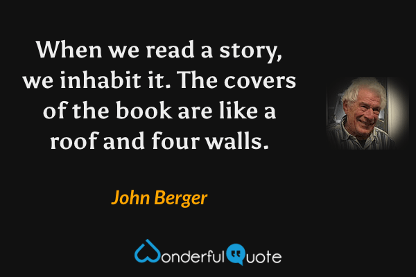 When we read a story, we inhabit it. The covers of the book are like a roof and four walls. - John Berger quote.