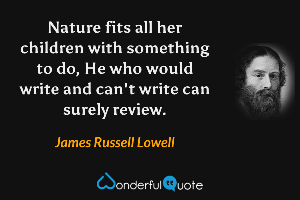 Nature fits all her children with something to do,
He who would write and can't write can surely review. - James Russell Lowell quote.