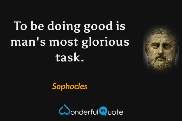 To be doing good is man's most glorious task. - Sophocles quote.