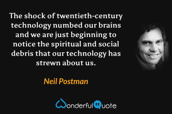 The shock of twentieth-century technology numbed our brains and we are just beginning to notice the spiritual and social debris that our technology has strewn about us. - Neil Postman quote.