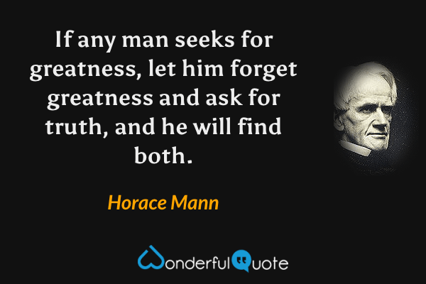 If any man seeks for greatness, let him forget greatness and ask for truth, and he will find both. - Horace Mann quote.