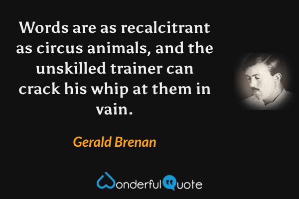 Words are as recalcitrant as circus animals, and the unskilled trainer can crack his whip at them in vain. - Gerald Brenan quote.
