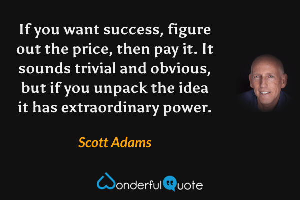 If you want success, figure out the price, then pay it. It sounds trivial and obvious, but if you unpack the idea it has extraordinary power. - Scott Adams quote.