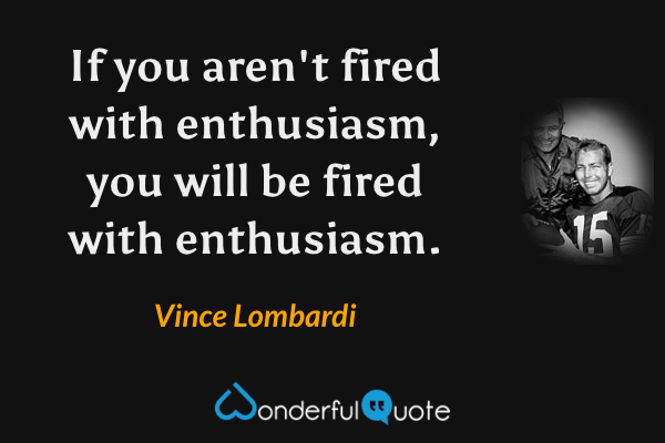 If you aren't fired with enthusiasm, you will be fired with enthusiasm. - Vince Lombardi quote.