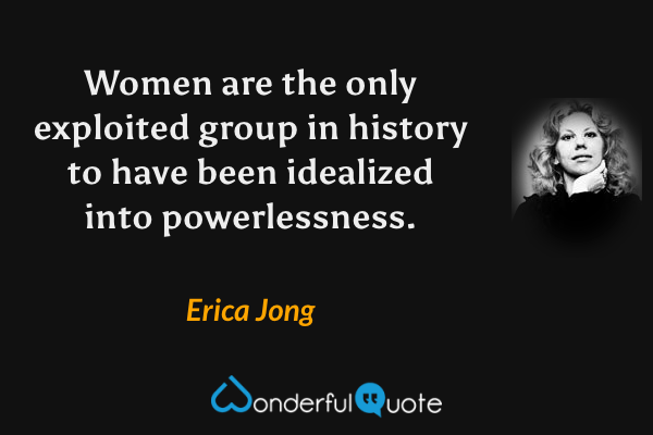 Women are the only exploited group in history to have been idealized into powerlessness. - Erica Jong quote.