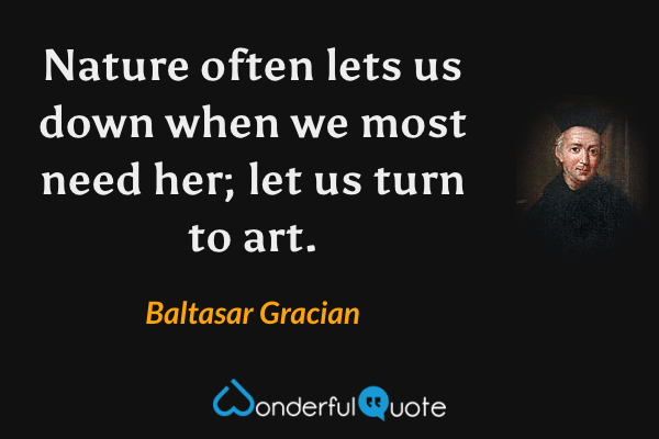 Nature often lets us down when we most need her; let us turn to art. - Baltasar Gracian quote.