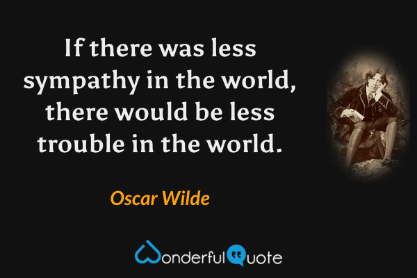 If there was less sympathy in the world, there would be less trouble in the world. - Oscar Wilde quote.