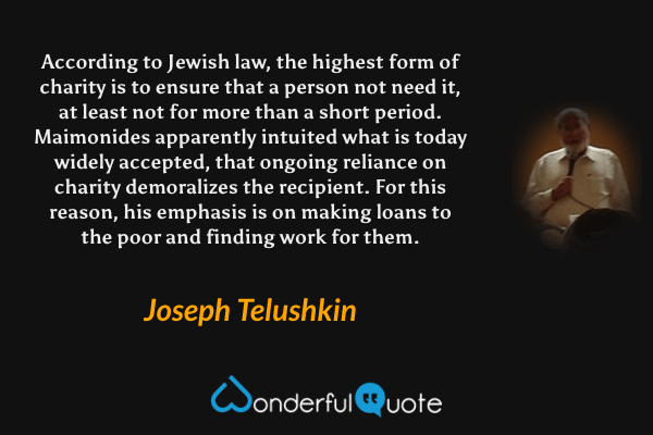 According to Jewish law, the highest form of charity is to ensure that a person not need it, at least not for more than a short period. Maimonides apparently intuited what is today widely accepted, that ongoing reliance on charity demoralizes the recipient. For this reason, his emphasis is on making loans to the poor and finding work for them. - Joseph Telushkin quote.