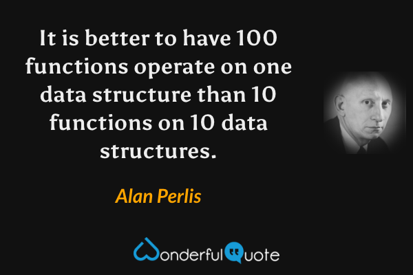 It is better to have 100 functions operate on one data structure than 10 functions on 10 data structures. - Alan Perlis quote.
