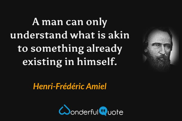 A man can only understand what is akin to something already existing in himself. - Henri-Frédéric Amiel quote.