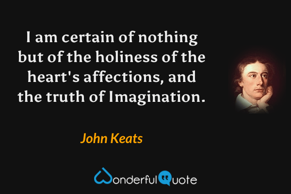 I am certain of nothing but of the holiness of the heart's affections, and the truth of Imagination. - John Keats quote.