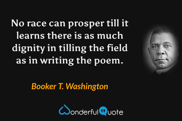 No race can prosper till it learns there is as much dignity in tilling the field as in writing the poem. - Booker T. Washington quote.