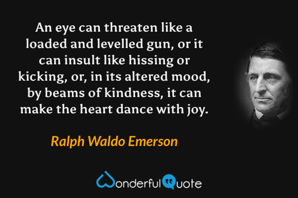 An eye can threaten like a loaded and levelled gun, or it can insult like hissing or kicking, or, in its altered mood, by beams of kindness, it can make the heart dance with joy. - Ralph Waldo Emerson quote.