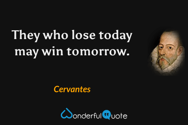 They who lose today may win tomorrow. - Cervantes quote.
