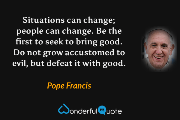 Situations can change; people can change. Be the first to seek to bring good. Do not grow accustomed to evil, but defeat it with good. - Pope Francis quote.