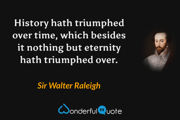 History hath triumphed over time, which besides it nothing but eternity hath triumphed over. - Sir Walter Raleigh quote.