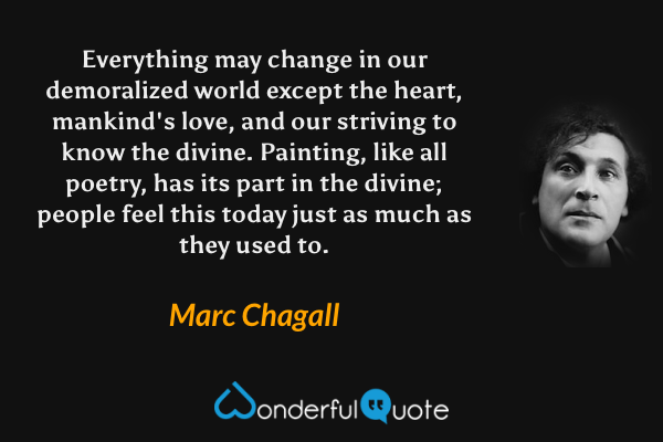 Everything may change in our demoralized world except the heart, mankind's love, and our striving to know the divine. Painting, like all poetry, has its part in the divine; people feel this today just as much as they used to. - Marc Chagall quote.