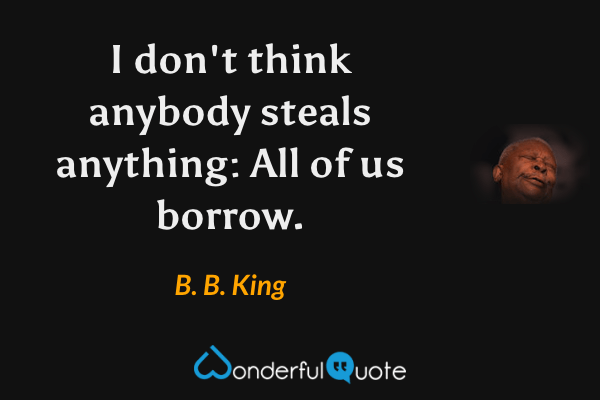 I don't think anybody steals anything: All of us borrow. - B. B. King quote.