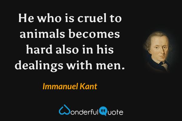 He who is cruel to animals becomes hard also in his dealings with men. - Immanuel Kant quote.