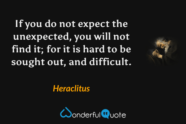 If you do not expect the unexpected, you will not find it; for it is hard to be sought out, and difficult. - Heraclitus quote.