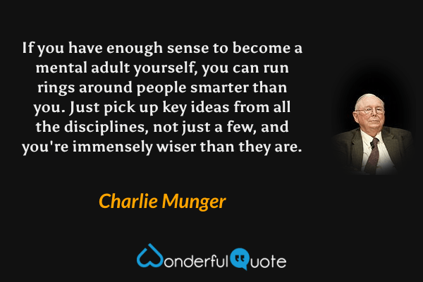 If you have enough sense to become a mental adult yourself, you can run rings around people smarter than you. Just pick up key ideas from all the disciplines, not just a few, and you're immensely wiser than they are. - Charlie Munger quote.