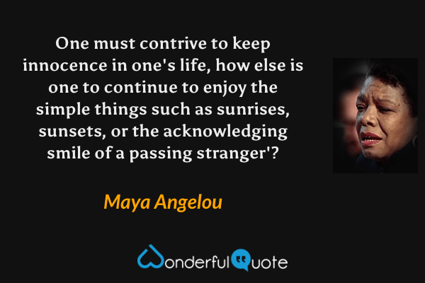 One must contrive to keep innocence in one's life, how else is one to continue to enjoy the simple things such as sunrises, sunsets, or the acknowledging smile of a passing stranger'? - Maya Angelou quote.
