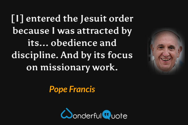 [I] entered the Jesuit order because I was attracted by its... obedience and discipline. And by its focus on missionary work. - Pope Francis quote.