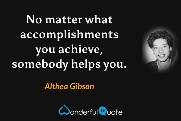 No matter what accomplishments you achieve, somebody helps you. - Althea Gibson quote.