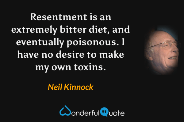 Resentment is an extremely bitter diet, and eventually poisonous. I have no desire to make my own toxins. - Neil Kinnock quote.
