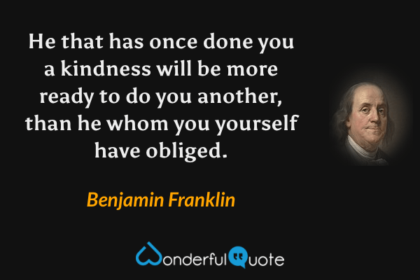 He that has once done you a kindness will be more ready to do you another, than he whom you yourself have obliged. - Benjamin Franklin quote.