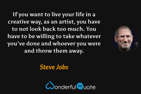If you want to live your life in a creative way, as an artist, you have to not look back too much. You have to be willing to take whatever you've done and whoever you were and throw them away. - Steve Jobs quote.