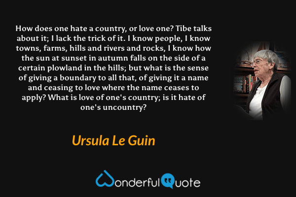 How does one hate a country, or love one? Tibe talks about it; I lack the trick of it. I know people, I know towns, farms, hills and rivers and rocks, I know how the sun at sunset in autumn falls on the side of a certain plowland in the hills; but what is the sense of giving a boundary to all that, of giving it a name and ceasing to love where the name ceases to apply? What is love of one's country; is it hate of one's uncountry? - Ursula Le Guin quote.