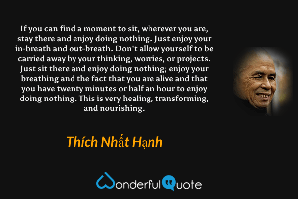 If you can find a moment to sit, wherever you are, stay there and enjoy doing nothing. Just enjoy your in-breath and out-breath. Don't allow yourself to be carried away by your thinking, worries, or projects. Just sit there and enjoy doing nothing; enjoy your breathing and the fact that you are alive and that you have twenty minutes or half an hour to enjoy doing nothing. This is very healing, transforming, and nourishing. - Thích Nhất Hạnh quote.