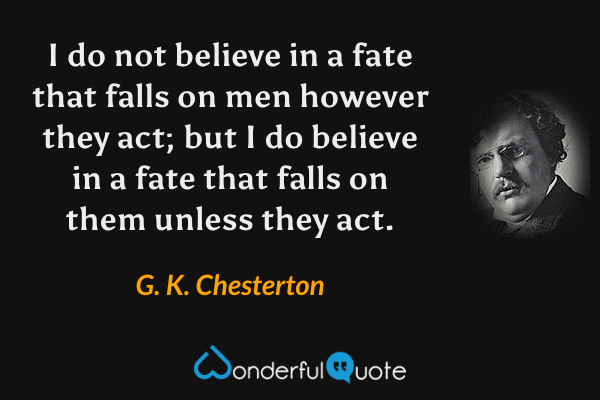 I do not believe in a fate that falls on men however they act; but I do believe in a fate that falls on them unless they act. - G. K. Chesterton quote.