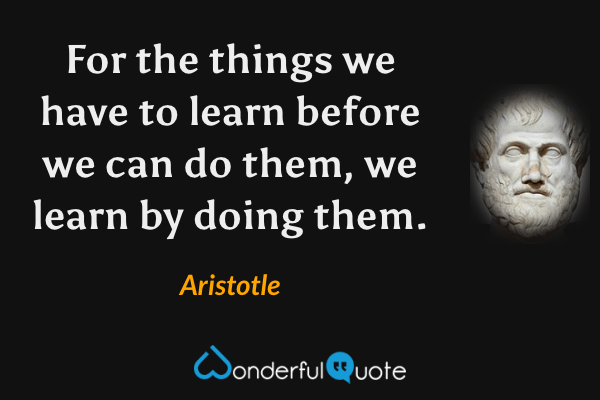 For the things we have to learn before we can do them, we learn by doing them. - Aristotle quote.